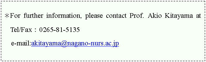�e�L�X�g �{�b�N�X: ��For further information, please contact Prof. Akio Kitayama at Tel/Fax�F0265-81-5135     

e-mail:akitayama@nagano-nurs.ac.jp 





