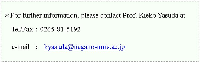 �e�L�X�g �{�b�N�X: ��For further information, please contact Prof. Kieko Yasuda at�@

Tel/Fax�F0265-81-5192

  e-mail �F kyasuda@nagano-nurs.ac.jp



