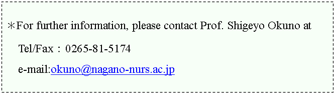 �e�L�X�g �{�b�N�X: ��For further information, please contact Prof. Shigeyo Okuno at

Tel/Fax�F0265-81-5174

e-mail:okuno@nagano-nurs.ac.jp 


